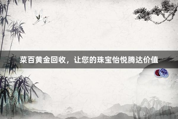 菜百黄金回收，让您的珠宝怡悦腾达价值