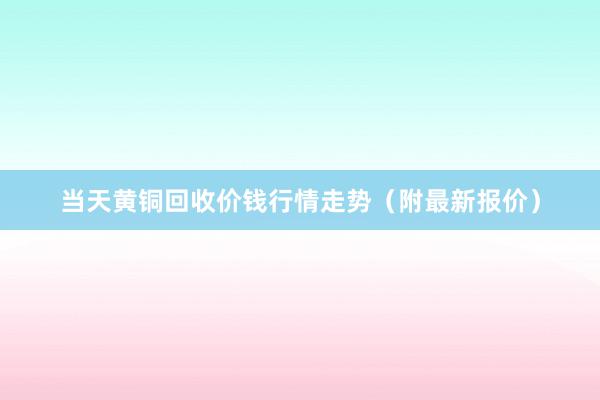 当天黄铜回收价钱行情走势（附最新报价）