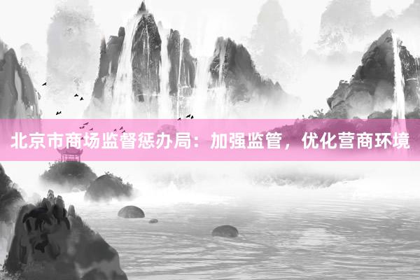 北京市商场监督惩办局：加强监管，优化营商环境