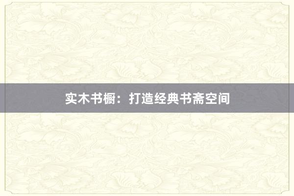 实木书橱：打造经典书斋空间