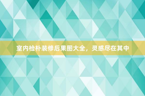 室内检朴装修后果图大全，灵感尽在其中