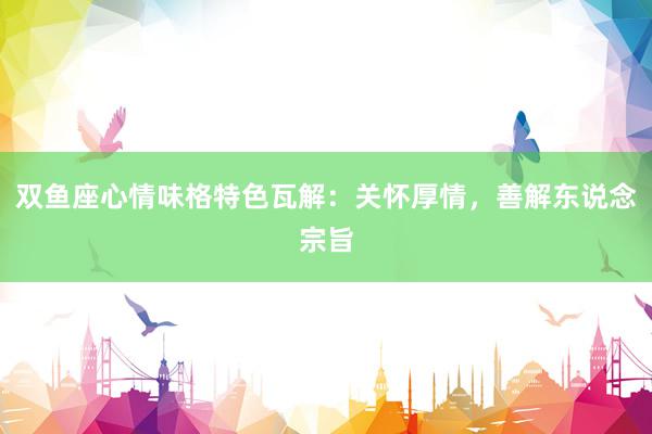 双鱼座心情味格特色瓦解：关怀厚情，善解东说念宗旨