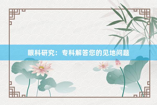 眼科研究：专科解答您的见地问题